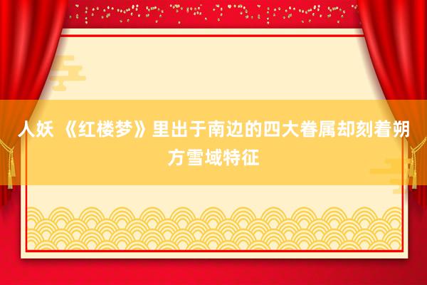人妖 《红楼梦》里出于南边的四大眷属却刻着朔方雪域特征