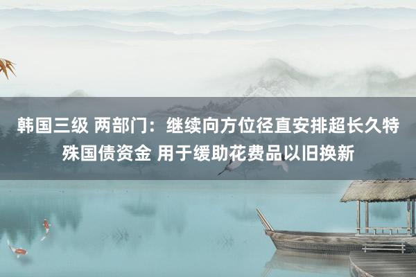 韩国三级 两部门：继续向方位径直安排超长久特殊国债资金 用于缓助花费品以旧换新