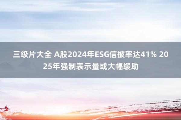 三级片大全 A股2024年ESG信披率达41% 2025年强制表示量或大幅缓助