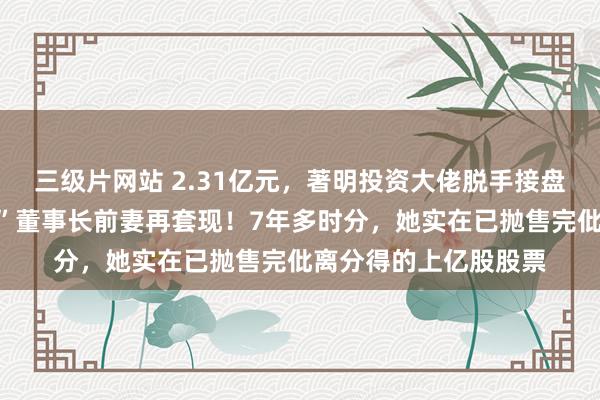三级片网站 2.31亿元，著明投资大佬脱手接盘！这家“中华老字号”董事长前妻再套现！7年多时分，她实在已抛售完仳离分得的上亿股股票