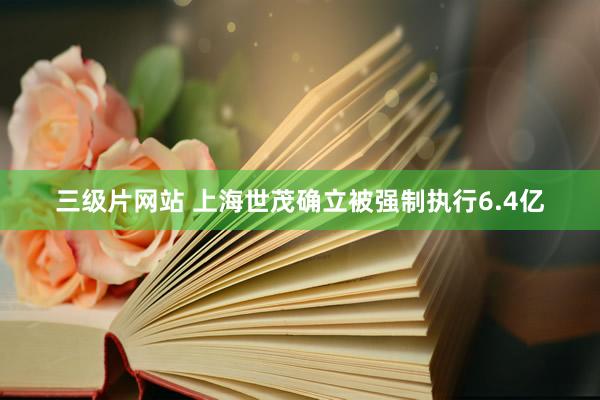 三级片网站 上海世茂确立被强制执行6.4亿