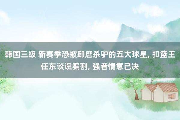 韩国三级 新赛季恐被卸磨杀驴的五大球星, 扣篮王任东谈诳骗割, 强者情意已决