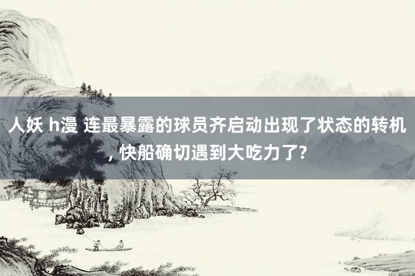 人妖 h漫 连最暴露的球员齐启动出现了状态的转机, 快船确切遇到大吃力了?