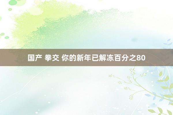 国产 拳交 你的新年已解冻百分之80