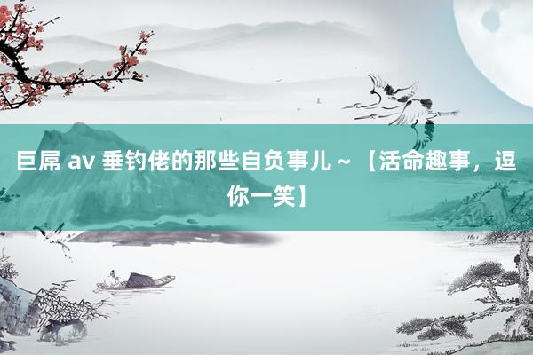 巨屌 av 垂钓佬的那些自负事儿~【活命趣事,逗你一笑】