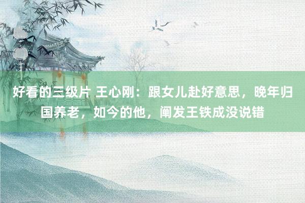 好看的三级片 王心刚：跟女儿赴好意思，晚年归国养老，如今的他，阐发王铁成没说错