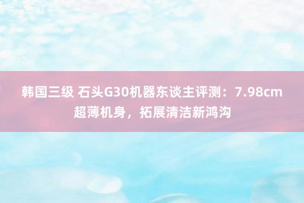 韩国三级 石头G30机器东谈主评测：7.98cm超薄机身，拓展清洁新鸿沟