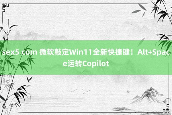sex5 com 微软敲定Win11全新快捷键！Alt+Space运转Copilot