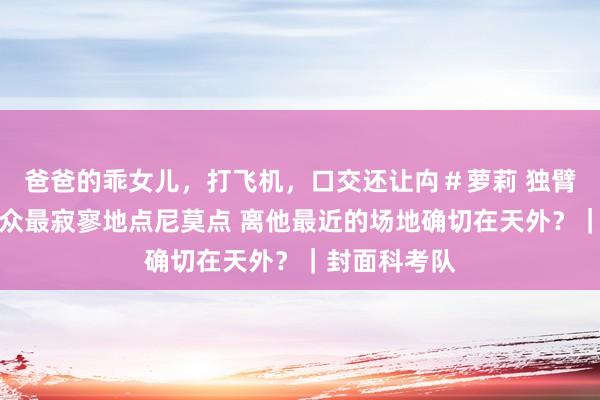 爸爸的乖女儿,打飞机,口交还让禸#萝莉 独臂船主抵达群众最寂寥地点尼莫点 离他最近的场地确切在天外?|封面科考队