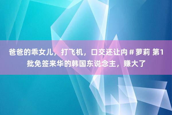 爸爸的乖女儿，打飞机，口交还让禸＃萝莉 第1批免签来华的韩国东说念主，赚大了
