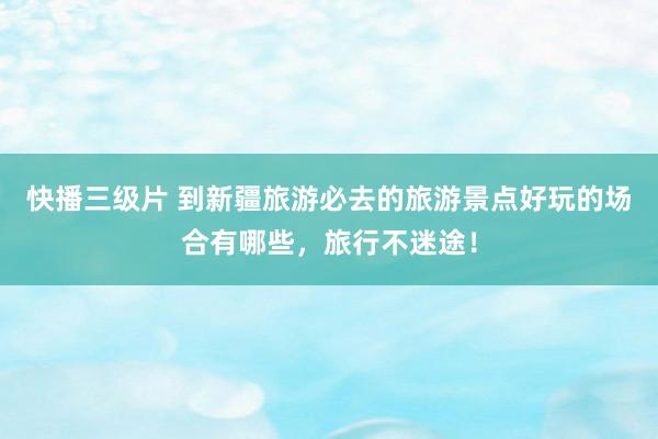 快播三级片 到新疆旅游必去的旅游景点好玩的场合有哪些，旅行不迷途！