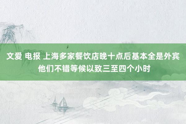 文爱 电报 上海多家餐饮店晚十点后基本全是外宾 他们不错等候以致三至四个小时