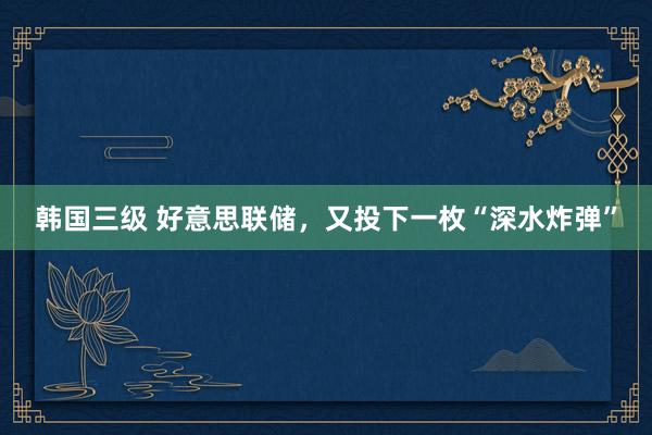 韩国三级 好意思联储,又投下一枚“深水炸弹”