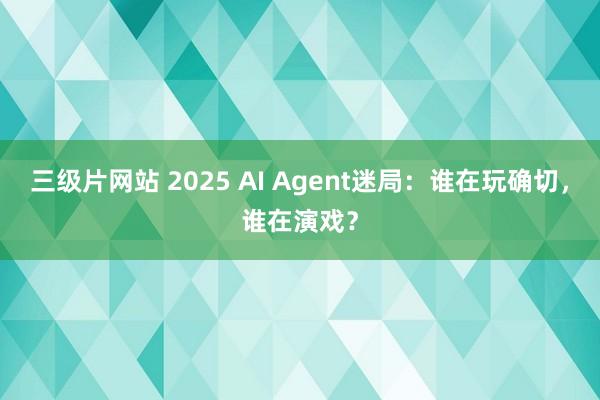 三级片网站 2025 AI Agent迷局：谁在玩确切，谁在演戏？