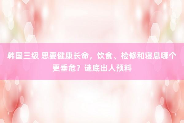 韩国三级 思要健康长命,饮食、检修和寝息哪个更垂危?谜底出人预料