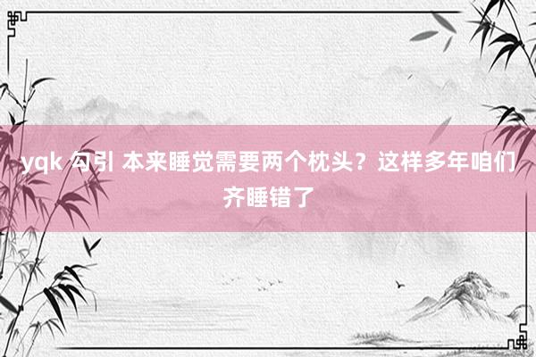 yqk 勾引 本来睡觉需要两个枕头?这样多年咱们齐睡错了