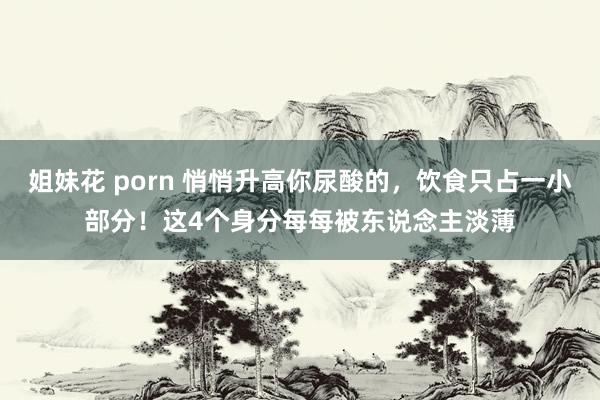 姐妹花 porn 悄悄升高你尿酸的，饮食只占一小部分！这4个身分每每被东说念主淡薄