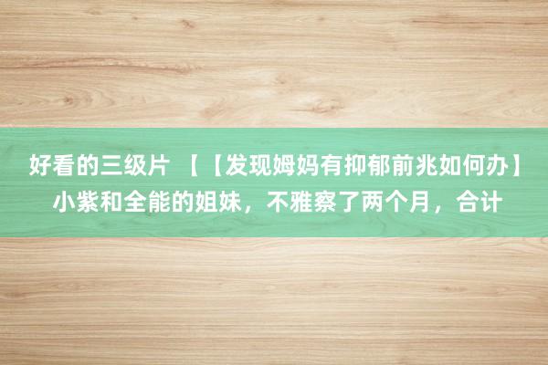 好看的三级片 【【发现姆妈有抑郁前兆如何办】 小紫和全能的姐妹,不雅察了两个月,合计
