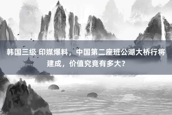 韩国三级 印媒爆料，中国第二座班公湖大桥行将建成，价值究竟有多大？