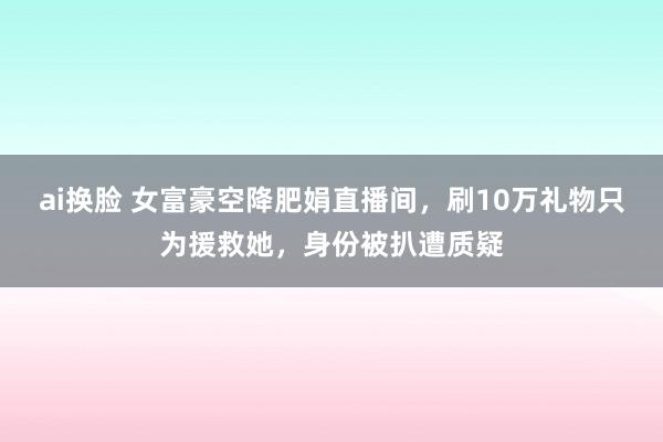 ai换脸 女富豪空降肥娟直播间,刷10万礼物只为援救她,身份被扒遭质疑