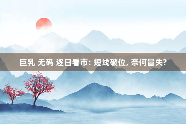 巨乳 无码 逐日看市: 短线破位, 奈何冒失?