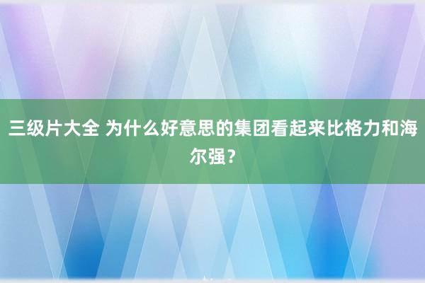 三级片大全 为什么好意思的集团看起来比格力和海尔强?