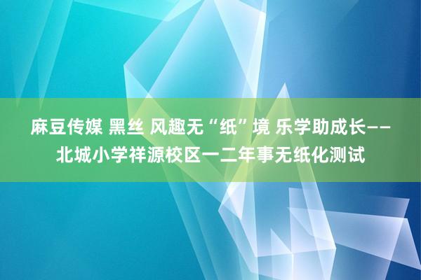 麻豆传媒 黑丝 风趣无“纸”境 乐学助成长——北城小学祥源校区一二年事无纸化测试
