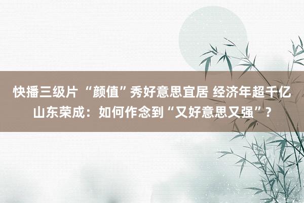 快播三级片 “颜值”秀好意思宜居 经济年超千亿山东荣成:如何作念到“又好意思又强”?