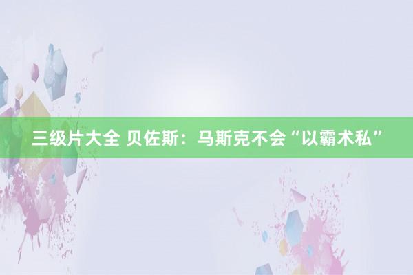 三级片大全 贝佐斯:马斯克不会“以霸术私”