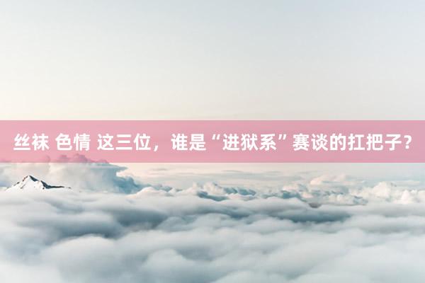 丝袜 色情 这三位,谁是“进狱系”赛谈的扛把子?