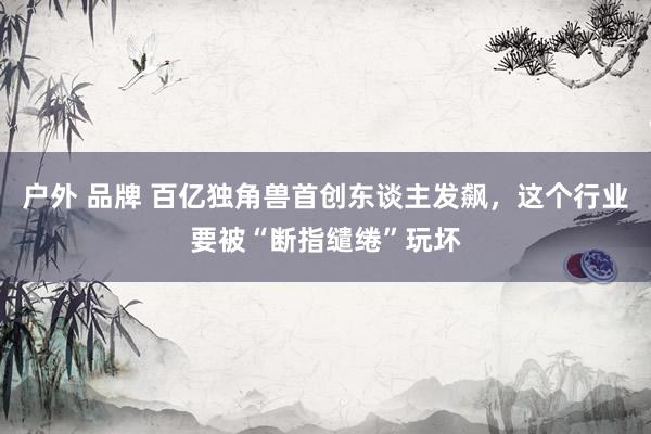 户外 品牌 百亿独角兽首创东谈主发飙,这个行业要被“断指缱绻”玩坏