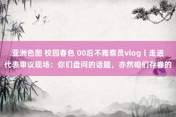 亚洲色图 校园春色 00后不雅察员vlog丨走进代表审议现场:你们盘问的话题,亦然咱们存眷的