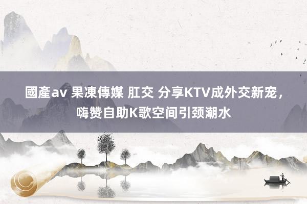 國產av 果凍傳媒 肛交 分享KTV成外交新宠，嗨赞自助K歌空间引颈潮水