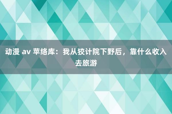 动漫 av 苹络库:我从狡计院下野后,靠什么收入去旅游