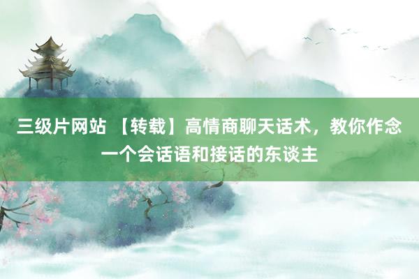 三级片网站 【转载】高情商聊天话术，教你作念一个会话语和接话的东谈主