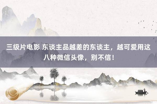 三级片电影 东谈主品越差的东谈主,越可爱用这八种微信头像,别不信!