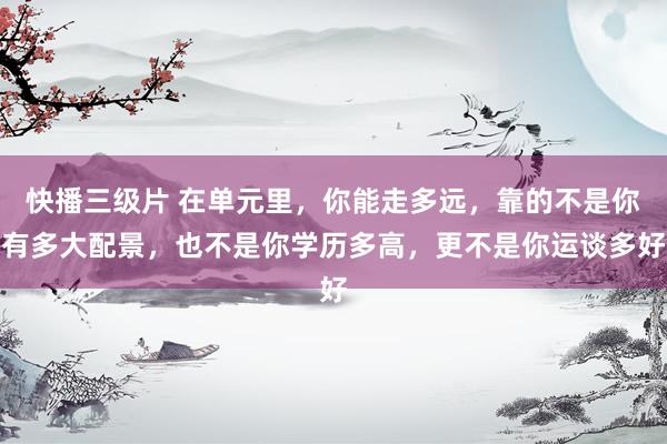 快播三级片 在单元里,你能走多远,靠的不是你有多大配景,也不是你学历多高,更不是你运谈多好