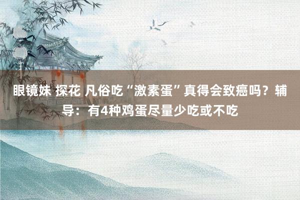 眼镜妹 探花 凡俗吃“激素蛋”真得会致癌吗?辅导:有4种鸡蛋尽量少吃或不吃
