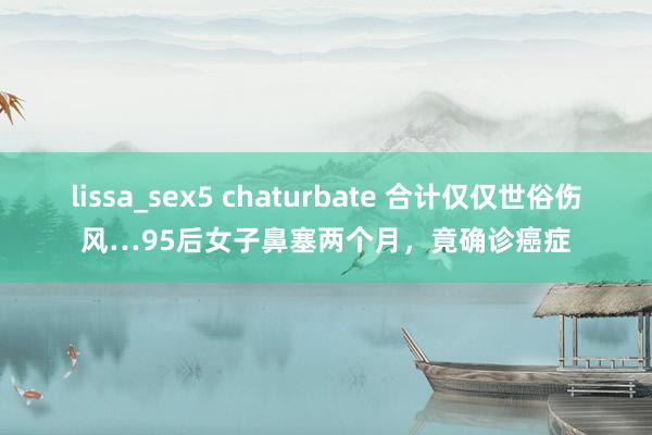 lissa_sex5 chaturbate 合计仅仅世俗伤风…95后女子鼻塞两个月，竟确诊癌症