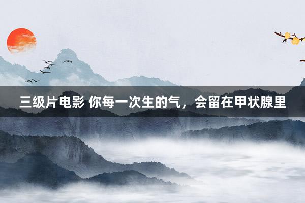三级片电影 你每一次生的气,会留在甲状腺里