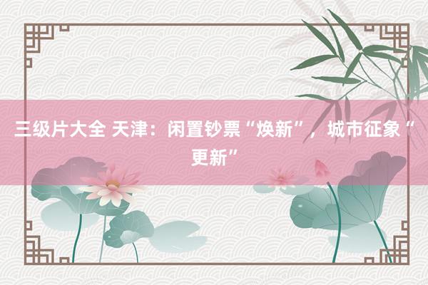 三级片大全 天津：闲置钞票“焕新”，城市征象“更新”