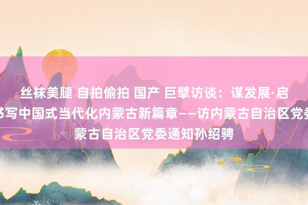 丝袜美腿 自拍偷拍 国产 巨擘访谈：谋发展·启新篇｜勇猛书写中国式当代化内蒙古新篇章——访内蒙古自治区党委通知孙绍骋