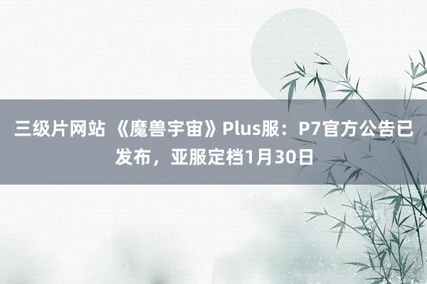 三级片网站 《魔兽宇宙》Plus服：P7官方公告已发布，亚服定档1月30日