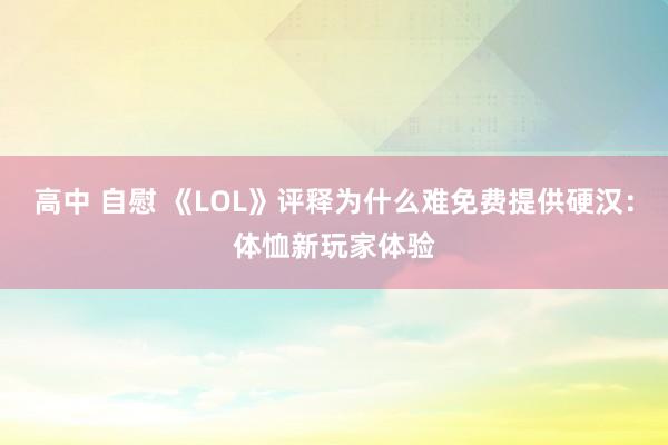 高中 自慰 《LOL》评释为什么难免费提供硬汉：体恤新玩家体验