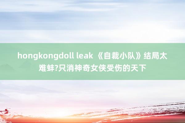 hongkongdoll leak 《自裁小队》结局太难蚌?只消神奇女侠受伤的天下