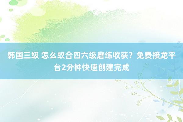 韩国三级 怎么蚁合四六级磨练收获？免费接龙平台2分钟快速创建完成