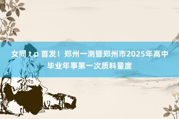 女同 t p 首发!郑州一测暨郑州市2025年高中毕业年事第一次质料量度
