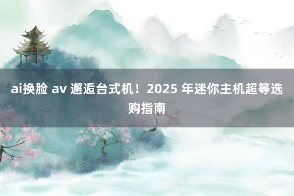 ai换脸 av 邂逅台式机!2025 年迷你主机超等选购指南