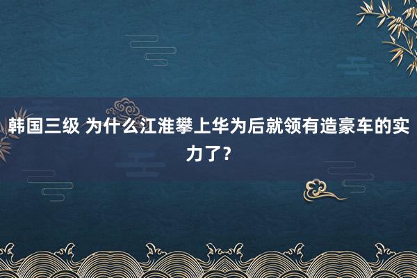 韩国三级 为什么江淮攀上华为后就领有造豪车的实力了？