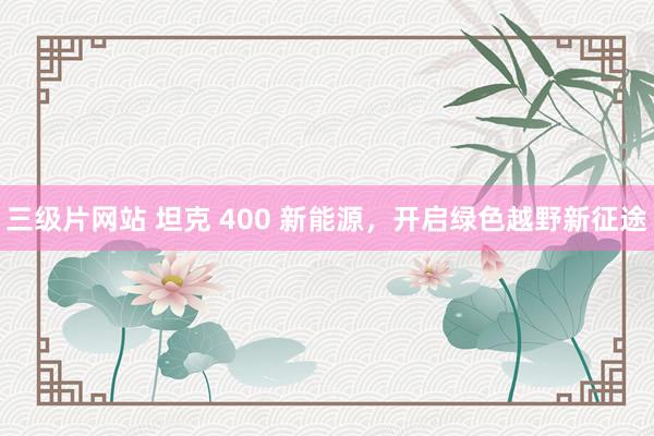 三级片网站 坦克 400 新能源，开启绿色越野新征途